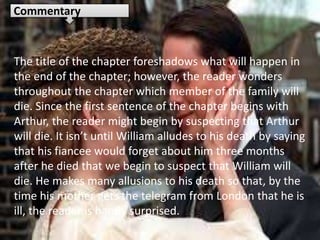 The title of the chapter foreshadows what will happen in
the end of the chapter; however, the reader wonders
throughout the chapter which member of the family will
die. Since the first sentence of the chapter begins with
Arthur, the reader might begin by suspecting that Arthur
will die. It isn’t until William alludes to his death by saying
that his fiancee would forget about him three months
after he died that we begin to suspect that William will
die. He makes many allusions to his death so that, by the
time his mother gets the telegram from London that he is
ill, the reader is hardly surprised.
Commentary
 