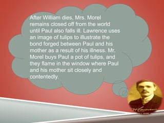 After William dies, Mrs. Morel
remains closed off from the world
until Paul also falls ill. Lawrence uses
an image of tulips to illustrate the
bond forged between Paul and his
mother as a result of his illness. Mr.
Morel buys Paul a pot of tulips, and
they flame in the window where Paul
and his mother sit closely and
contentedly.
 