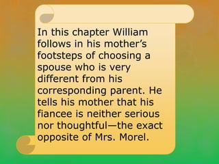 In this chapter William
follows in his mother’s
footsteps of choosing a
spouse who is very
different from his
corresponding parent. He
tells his mother that his
fiancee is neither serious
nor thoughtful—the exact
opposite of Mrs. Morel.
 