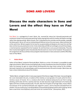 SONS AND LOVERS
Discuss the male characters in Sons and
Lovers and the effect they have on Paul
Morel.
Paul Morel is a protagonist of novel. Quiet, shy, reserved by nature but intensely passionate and
emotional.KnowsFrenchandenjoyspainting.Enjoysstayinghome withhismotherduringthe evenings
rather than playing outside. Whenat work, Paul is absorbed by the activities and the people,especially
the factory girls.Has an off-and-onrelationshipwithMiriamLeiversforsevenyears.Hatesandlovesher
at the same time. Miriam expects him to love her as passionately and deeplyas she loves him, but Paul
doesnotfeel anysexualattractiontoher.EndsrelationshipwithMiriamandbeginsonewithClaraDawes,
a married woman separated from her husband. He and Clara have a very sexual relationship. Theyend
theirinvolvementtogetherwhenClaradecidesthatshe wantsto returnto her husband.The purpose of
thisassignment,the focuswill beondiscussingthe malecharactersinSonsandLoversandthe effectthey
have on Paul Morel.
• Walter Morel
Father of Paul Morel, husband of Gertrude Morel. Works as a miner. His temper is susceptible to quick
angerand emotion.Whenhe wascourtingGertrude,he wasahandsome manandafine dancer.Hiswife
hates him because he gets to enjoy himself drinking while she stays home caring for the children.
Gertrude'shatredfor herhusbandbeginswithhisexcessivedrunkenfitsandhistemper.Morel doesnot
have a close relationship to any of his children.
“WalterMorel,anEnglishcollierinmanywaystypical of theliteraryimage of thelower-classworkingman.
He is not interested in the arts, in matters of the intellect, or even greatly in his work, which for him is
merely a source of income. He is a creature who lives for whatever pleasures he can find in eating,
drinking, and his bed. At first a warmly vital man, he later becomes rough and brutal to his family and
fights with them verballyand physically. His wife, after the first glow of marriage fades, means little to
him because of her puritanical attitudes and regard for culture, and he becomes alienated from his
children. Hisone creative joyismendingoddbits of householdequipmentandhiswork clothing.He has
been a coal miner since boyhood, and a coal miner he is content to be.” (Anonymous, 2017)
 
