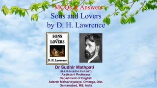 MCQs & Answers
Sons and Lovers
by D. H. Lawrence
Dr Sudhir Mathpati
(M.A.,B.Ed.,M.Phil.,Ph.D.,NET)
Assistant Professor
Department of English
Adarsh Mahavidyalaya, Omerga, Dist.
Osmanabad, MS, India
 