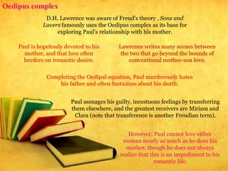 Oedipus complex
D.H. Lawrence was aware of Freud's theory , Sons and
Lovers famously uses the Oedipus complex as its base for
exploring Paul's relationship with his mother.
Paul is hopelessly devoted to his
mother, and that love often
borders on romantic desire.
Lawrence writes many scenes between
the two that go beyond the bounds of
conventional mother-son love.
Completing the Oedipal equation, Paul murderously hates
his father and often fantasizes about his death.
Paul assuages his guilty, incestuous feelings by transferring
them elsewhere, and the greatest receivers are Miriam and
Clara (note that transference is another Freudian term).
However, Paul cannot love either
woman nearly as much as he does his
mother, though he does not always
realize that this is an impediment to his
romantic life.
 