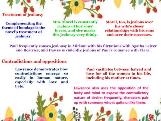 Treatment of jealousy
Paul frequently rouses jealousy in Miriam with his flirtations with Agatha Leiver
and Beatrice, and Dawes is violently jealous of Paul's romance with Clara.
Morel, too, is jealous over
his wife's closer
relationships with his sons
and over their successes.
Mrs. Morel is constantly
jealous of her sons'
lovers, and she masks
this jealousy very thinly.
Complementing the
theme of bondage is the
novel's treatment of
jealousy.
Contradictions and oppositions
Lawrence demonstrates how
contradictions emerge so
easily in human nature,
especially with love and
hate.
Paul vacillates between hatred and
love for all the women in his life,
including his mother at times.
Lawrence also uses the opposition of the
body and mind to expose the contradictory
nature of desire; frequently, characters pair
up with someone who is quite unlike them.
 