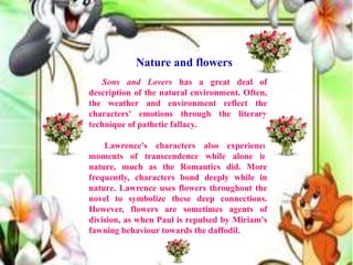 Sons and Lovers has a great deal of
description of the natural environment. Often,
the weather and environment reflect the
characters' emotions through the literary
technique of pathetic fallacy.
Lawrence's characters also experience
moments of transcendence while alone in
nature, much as the Romantics did. More
frequently, characters bond deeply while in
nature. Lawrence uses flowers throughout the
novel to symbolize these deep connections.
However, flowers are sometimes agents of
division, as when Paul is repulsed by Miriam's
fawning behaviour towards the daffodil.
Nature and flowers
 
