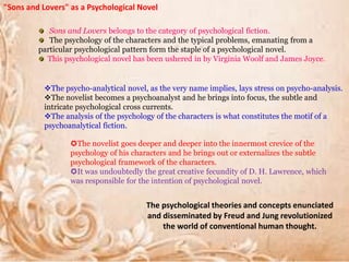 "Sons and Lovers" as a Psychological Novel
Sons and Lovers belongs to the category of psychological fiction.
The psychology of the characters and the typical problems, emanating from a
particular psychological pattern form the staple of a psychological novel.
This psychological novel has been ushered in by Virginia Woolf and James Joyce.
The psycho-analytical novel, as the very name implies, lays stress on psycho-analysis.
The novelist becomes a psychoanalyst and he brings into focus, the subtle and
intricate psychological cross currents.
The analysis of the psychology of the characters is what constitutes the motif of a
psychoanalytical fiction.
The novelist goes deeper and deeper into the innermost crevice of the
psychology of his characters and he brings out or externalizes the subtle
psychological framework of the characters.
It was undoubtedly the great creative fecundity of D. H. Lawrence, which
was responsible for the intention of psychological novel.
The psychological theories and concepts enunciated
and disseminated by Freud and Jung revolutionized
the world of conventional human thought.
 