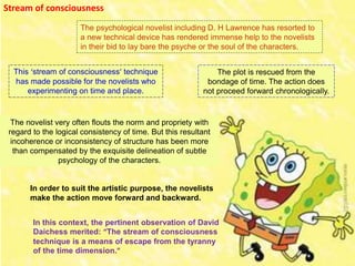 Stream of consciousness
The psychological novelist including D. H Lawrence has resorted to
a new technical device has rendered immense help to the novelists
in their bid to lay bare the psyche or the soul of the characters.
The plot is rescued from the
bondage of time. The action does
not proceed forward chronologically.
The novelist very often flouts the norm and propriety with
regard to the logical consistency of time. But this resultant
incoherence or inconsistency of structure has been more
than compensated by the exquisite delineation of subtle
psychology of the characters.
In order to suit the artistic purpose, the novelists
make the action move forward and backward.
In this context, the pertinent observation of David
Daichess merited: “The stream of consciousness
technique is a means of escape from the tyranny
of the time dimension.”
This ‘stream of consciousness’ technique
has made possible for the novelists who
experimenting on time and place.
 