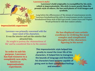 Lawrence’s style:
Lawrence’s bold originality is exemplified by his style,
which is impressionistic. His style is more poetic than the
prosaic style of others. He has used plants of vivid images and
symbols.
Long before the efflorescence of ‘the stream of consciousness novels,
Lawrence foreshadowed the style of consciousness novels; Lawrence
foreshadowed these style of this type novels. Lames Joyce and Virginia
Woolf perfected it with their mature artistry.
Impressionistic experiment
Lawrence was primarily concerned with the
inner mind of his characters.
It was the interior and not the exterior that
attracted him.
He sought to portray the ‘shimmeriness of
life’ and he considered this to be the essence.
He has displayed rare artistic
excellence in vivifying the most
complex and complicated
thoughts of the characters
figuring in his novel.
In order to suit his
purpose, Lawrence
has had resource to a
completely new style,
known as
impressionistic
experiment.
This impressionistic style helped him
greatly to reveal the inner life of his
characters. It helped him to transgress
the bounds of language and therefore
his characters have become capable of
giving vent to their complicated feelings
and emotion.
 
