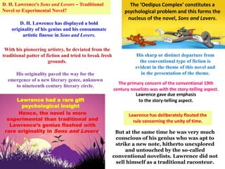 D. H. Lawrence’s Sons and Lovers – Traditional
Novel or Experimental Novel?
The ‘Oedipus Complex’ constitutes a
psychological problem and this forms the
nucleus of the novel, Sons and Lovers.
D. H. Lawrence has displayed a bold
originality of his genius and his consummate
artistic finesse in Sons and Lovers.
With his pioneering artistry, he deviated from the
traditional patter of fiction and tried to break fresh
grounds.
His originality paved the way for the
emergence of a new literary genre, unknown
to nineteenth century literary circle.
His sharp or distinct departure from
the conventional type of fiction is
evident in the theme of this novel and
in the presentation of the theme.
Lawrence gave due emphasis
to the story-telling aspect.
But at the same time he was very much
conscious of his genius who was apt to
strike a new note, hitherto unexplored
and untouched by the so-called
conventional novelists. Lawrence did not
sell himself as a traditional raconteur.
The primary concern of the conventional 19th
century novelists was with the story-telling aspect.
Lawrence has deliberately flouted the
rule concerning the unity of time.
Lawrence had a rare gift
psychological insight
Hence, the novel is more
experimental than traditional and
Lawrence’s genius flashed with
rare originality in Sons and Lovers.
 
