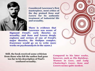 Compared to his later works,
however, such as The Rainbow,
Women in Love, and Lady
Chatterley’s Lover, Sons and
Lovers seems quite modest.
Considered Lawrence’s first
masterpiece, most critics of
the day praised Sons and
Lovers for its authentic
treatment of industrial life
and sexuality.
There is evidence that
Lawrence was aware of
Sigmund Freud’s early theories on
sexuality, and Sons and Lovers deeply
explores and revises of one of Freud’s
major theories, the Oedipus complex.
(Lawrence would go on to write more
works on psychoanalysis in the 1920s.)
Still, the book received some criticism
from those who felt the author had gone
too far in his description of Paul’s
confused sexuality.
 