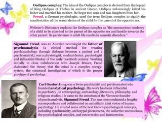 Oedipus complex: The idea of the Oedipus complex is derived from the legend
of King Oedipus of Thebes in ancient Greece. Oedipus unknowingly killed his
father and married his mother. He begot two sons and two daughters from her.
Freud, a German psychologist, used the term Oedipus complex to signify the
manifestation of the sexual desire of the child for the parent of the opposite sex.
Sigmund Freud, was an Austrian neurologist the father of
psychoanalysis (a clinical method for treating
psychopathology through dialogue between a patient and a
psychoanalyst), was a physiologist, medical doctor, psychologist
and influential thinker of the early twentieth century. Working
initially in close collaboration with Joseph Breuer, Freud
elaborated the theory that the mind is a complex energy-
system, the structural investigation of which is the proper
province of psychology.
Carl Gustav Jung was a Swiss psychiatrist and psychoanalyst who
founded analytical psychology. His work has been influential
in psychiatry , in anthropology, archaeology, literature, philosophy, and
religious studies. He came to the attention of the Viennese founder
of psychoanalysis, Sigmund Freud. The two men conducted a lengthy
correspondence and collaborated on an initially joint vision of human
psychology. He created some of the best known psychological concepts,
including synchronicity, archetypal phenomena, the collective unconscious,
the psychological complex, and extraversion and introversion.
Webster’s Dictionary explains the Oedipus complex as “the unconscious tendency
of a child to be attached to the parent of the opposite sex and hostile towards the
other parent: its persistence in adult life results in neurotic disorders.”
 