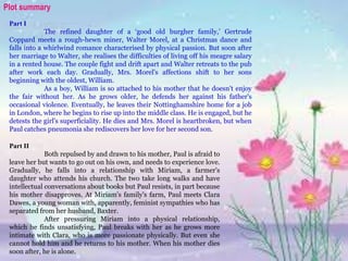 Part II
Both repulsed by and drawn to his mother, Paul is afraid to
leave her but wants to go out on his own, and needs to experience love.
Gradually, he falls into a relationship with Miriam, a farmer's
daughter who attends his church. The two take long walks and have
intellectual conversations about books but Paul resists, in part because
his mother disapproves. At Miriam's family's farm, Paul meets Clara
Dawes, a young woman with, apparently, feminist sympathies who has
separated from her husband, Baxter.
After pressuring Miriam into a physical relationship,
which he finds unsatisfying, Paul breaks with her as he grows more
intimate with Clara, who is more passionate physically. But even she
cannot hold him and he returns to his mother. When his mother dies
soon after, he is alone.
Plot summary
Part I
The refined daughter of a ‘good old burgher family,’ Gertrude
Coppard meets a rough-hewn miner, Walter Morel, at a Christmas dance and
falls into a whirlwind romance characterised by physical passion. But soon after
her marriage to Walter, she realises the difficulties of living off his meagre salary
in a rented house. The couple fight and drift apart and Walter retreats to the pub
after work each day. Gradually, Mrs. Morel's affections shift to her sons
beginning with the oldest, William.
As a boy, William is so attached to his mother that he doesn't enjoy
the fair without her. As he grows older, he defends her against his father's
occasional violence. Eventually, he leaves their Nottinghamshire home for a job
in London, where he begins to rise up into the middle class. He is engaged, but he
detests the girl's superficiality. He dies and Mrs. Morel is heartbroken, but when
Paul catches pneumonia she rediscovers her love for her second son.
 