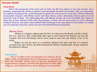Paul Morel
Paul is the protagonist of the novel, and we follow his life from infancy to his early twenties. He is
sensitive, temperamental, artistic (a painter), and unceasingly devoted to his mother. They are inseparable;
he confides everything in her, works and paints to please her, and nurses her as she dies. Paul has ultimately
unsuccessful romances with Miriam Leiver and Clara Dawes, always alternating between great love and
hatred for each of them. His relationship fails with Miriam because she is too sacrificial and virginal to
claim him as hers, whereas it fails with Clara because, it seems, she has never given up on her estranged
husband. However, the major reason behind Paul's break-ups is the long shadow of his mother; no woman
can ever equal her in his eyes, and he can never free himself from her possession.
Miriam Leiver
Miriam is a virginal, religious girl who lives on a farm near the Morels, and she is Paul's
first love. However, their relationship takes ages to move beyond the Platonic and into the
romantic. She loves Paul deeply, but he never wants to marry her and ‘belong’ to her, in his
words.
Rather, he sees her more as a sacrificial, spiritual soul mate and less as a sensual,
romantic lover. Mrs. Morel, who feels threatened by Miriam's intellectuality, always reinforces
his disdain for Miriam.
Clara Dawes
Clara is an older women estranged from her husband, Baxter
Dawes. Unlike the intellectual Miriam, Clara seems to represent the
body. Her sensuality attracts Paul, as does her elusiveness and
mysteriousness. However, she loses this elusiveness as their affair
continues, and Paul feels she has always ‘belonged’ to her husband.
Character Sketch:
 