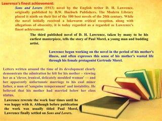 Lawrence's finest achievement:
Sons and Lovers (1913) novel by the English writer D. H. Lawrence,
originally published by B.W. Huebsch Publishers. The Modern Library
placed it ninth on their list of the 100 best novels of the 20th century. While
the novel initially received a lukewarm critical reception, along with
allegations of obscenity, it is today regarded as a regarded as Lawrence's
finest achievement.
The third published novel of D. H. Lawrence, taken by many to be his
earliest masterpiece, tells the story of Paul Morel, a young man and budding
artist.
Lawrence began working on the novel in the period of his mother's
illness, and often expresses this sense of his mother's wasted life
through his female protagonist Gertrude Morel.
Lawrence rewrote the work four times until he
was happy with it. Although before publication
the work was usually titled Paul Morel,
Lawrence finally settled on Sons and Lovers.
Letters written around the time of its development clearly
demonstrate the admiration he felt for his mother – viewing
her as a 'clever, ironical, delicately moulded woman' — and
her apparently unfortunate marriage to his coal miner
father, a man of 'sanguine temperament' and instability. He
believed that his mother had married below her class
status.
 