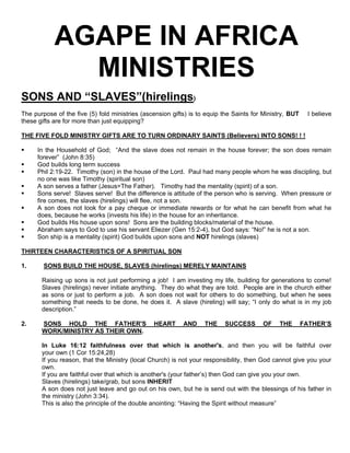 AGAPE IN AFRICA
MINISTRIES
SONS AND “SLAVES”(hirelings)
The purpose of the five (5) fold ministries (ascension gifts) is to equip the Saints for Ministry, BUT I believe
these gifts are for more than just equipping?
THE FIVE FOLD MINISTRY GIFTS ARE TO TURN ORDINARY SAINTS (Believers) INTO SONS! ! !
 In the Household of God; “And the slave does not remain in the house forever; the son does remain
forever” (John 8:35)
 God builds long term success
 Phil 2:19-22. Timothy (son) in the house of the Lord. Paul had many people whom he was discipling, but
no one was like Timothy (spiritual son)
 A son serves a father (Jesus=The Father). Timothy had the mentality (spirit) of a son.
 Sons serve! Slaves serve! But the difference is attitude of the person who is serving. When pressure or
fire comes, the slaves (hirelings) will flee, not a son.
 A son does not look for a pay cheque or immediate rewards or for what he can benefit from what he
does, because he works (invests his life) in the house for an inheritance.
 God builds His house upon sons! Sons are the building blocks/material of the house.
 Abraham says to God to use his servant Eliezer (Gen 15:2-4), but God says: “No!” he is not a son.
 Son ship is a mentality (spirit) God builds upon sons and NOT hirelings (slaves)
THIRTEEN CHARACTERISTICS OF A SPIRITUAL SON
1. SONS BUILD THE HOUSE, SLAVES (hirelings) MERELY MAINTAINS
Raising up sons is not just performing a job! I am investing my life, building for generations to come!
Slaves (hirelings) never initiate anything. They do what they are told. People are in the church either
as sons or just to perform a job. A son does not wait for others to do something, but when he sees
something that needs to be done, he does it. A slave (hireling) will say; “I only do what is in my job
description.”
2. SONS HOLD THE FATHER'S HEART AND THE SUCCESS OF THE FATHER’S
WORK/MINISTRY AS THEIR OWN.
In Luke 16:12 faithfulness over that which is another's, and then you will be faithful over
your own (1 Cor 15:24,28)
If you reason, that the Ministry (local Church) is not your responsibility, then God cannot give you your
own.
If you are faithful over that which is another's (your father’s) then God can give you your own.
Slaves (hirelings) take/grab, but sons INHERIT
A son does not just leave and go out on his own, but he is send out with the blessings of his father in
the ministry (John 3:34).
This is also the principle of the double anointing: “Having the Spirit without measure”
 