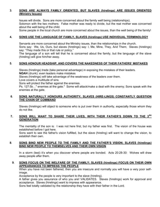 3. SONS ARE ALWAYS FAMILY ORIENTED, BUT SLAVES (hirelings) ARE ISSUES ORIENTED
(Ministry Issues)
Issues will divide. Sons are more concerned about the family well being (relationships).
Solomon with the two mothers: False mother was ready to divide, but the real mother was concerned
about the well being of the child.
Some people in the local church are more concerned about the issues, than the well being of the family!
4. SONS USE THE LANGUAGE OF FAMILY, SLAVES (hirelings) USE INDIVIDUAL TERMINOLOGY
Servants are more concerned about the Ministry issues, than the relationships in the church.
Sons say: We, Us, Ours, but slaves (hirelings) say: I, Me, Mine, They, And Them; Slaves (hirelings)
say: “They made this or that rule or policy.”
The language of a son will tell that he is concerned about the family, but the language of the slave
(hireling) will give him/her away.
5. SONS HONOUR HEADSHIP, AND COVERS THE NAKEDNESS OF THEIR FATHERS’ MISTAKES
Slaves (hirelings) trade (take personal advantage) in exposing the mistakes of their leaders.
NOAH (drunk): even leaders make mistakes
Slaves (hirelings) will take advantage of the weakness of the leaders over them.
Love covers a multitude of sins
Sons will protect the father against the enemies.
Ps. 127:5b…" enemies at the gate." Some will attack/make a deal with the enemy; Sons speak with the
enemies at the gate.
6. SONS NATURALLY HONOURS AUTHORITY; SLAVES (HIRE-LINGS) CONSTANTLY QUESTION
THE CHAIN OF COMMAND
Slaves (hirelings) will object to someone who is put over them in authority, especially those whom they
do not like.
7. SONS WILL WANT TO SHARE THEIR LIVES, WITH THEIR FATHER’S DOWN TO THE 3RD
GENERATION
The mentality of the son is: I was not here first, but my father was first. The vision of the house was
established before I got here.
Sons want to see the father's vision fulfilled, but the slave (hireling) will want to change the vision, to
establish their own.
8. SONS BIND NEW PEOPLE TO THE FAMILY AND THE FATHER’S VISION; SLAVES (hirelings)
BIND NEW PEOPLE TO THEMSELVES AND THEIR OWN VISION
In a storm (test) it’s when you discover where people are bonded. Acts 20:28-30: Wolves will draw
away people after them.
9. SONS FOCUS ON THE WELFARE OF THE FAMILY; SLAVES (hirelings) FOCUS ON THEIR OWN
APPEARANCES TO IMPRESS THE PEOPLE
When you have not been fathered, then you are insecure and normally you will have a very poor self-
image.
Acceptance by the people is very important to the slave (hireling).
A father gives you assurance of who you are! VALIDATES. Slaves (hirelings) work for approval and
acceptance. Slaves (hirelings) want to impress with appearance.
Sons feel totally validated by the relationship they have with their father in the Lord.
 