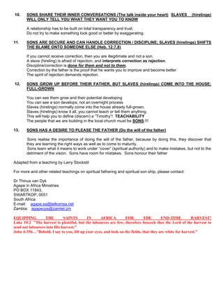 10. SONS SHARE THEIR INNER CONVERSATIONS (The talk inside your heart) SLAVES (hirelings)
WILL ONLY TELL YOU WHAT THEY WANT YOU TO KNOW
A relationship has to be built on total transparency and trust.
Do not try to make something look good or better by exaggerating.
11. SONS ARE SECURE AND CAN HANDLE CORRECTION / DISCIPLINE; SLAVES (hirelings) SHIFTS
THE BLAME ONTO SOMEONE ELSE (Heb. 12:7,8)
If you cannot receive correction, then you are illegitimate and not a son.
A slave (hireling) is afraid of rejection, and interprets correction as rejection.
Discipline/correction is done for them and not to them.
Correction by the father is the proof that he wants you to improve and become better
The spirit of rejection demands rejection.
12. SONS GROW UP BEFORE THEIR FATHER, BUT SLAVES (hirelings) COME INTO THE HOUSE;
FULL-GROWN
You can see them grow and their potential developing
You can see a son develops; not an overnight process
Slaves (hirelings) normally come into the house already full-grown.
Slaves (hirelings) know it all, you cannot teach or tell them anything.
This will help you to define (discern) a ”Timothy”! TEACHABILITY
The people that we are building in the local church must be SONS.!!!
13. SONS HAS A DESIRE TO PLEASE THE FATHER (Do the will of the father)
Sons realise the importance of doing the will of the father, because by doing this, they discover that
they are learning the right ways as well as to come to maturity.
Sons learn what it means to work under “cover” (spiritual authority) and to make mistakes, but not to the
detriment of the vision. Sons have room for mistakes. Sons honour their father
Adapted from a teaching by Larry Stockstil
For more and other related teachings on spiritual fathering and spiritual son ship, please contact:
Dr Thinus van Dyk
Agape in Africa Ministries
PO BOX 11843,
SWARTKOP, 0051
South Africa
E-mail: agape.sa@telkomsa.net
Zambia: agapecps@zamtel.zm
EQUIPPING THE SAINTS IN AFRICA FOR THE END-TIME HARVEST!
Luke 10:2 "The harvest is plentiful, but the labourers are few; therefore beseech thee the Lord of the harvest to
send out labourers into His harvest."
John 4:35b…”Behold, I say to you, lift up your eyes, and look on the fields, that they are white for harvest.”
 
