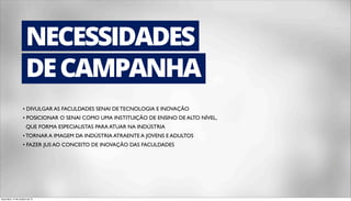 NECESSIDADES 
DE CAMPANHA 
• DIVULGAR AS FACULDADES SENAI DE TECNOLOGIA E INOVAÇÃO 
• POSICIONAR O SENAI COMO UMA INSTITUIÇÃO DE ENSINO DE ALTO NÍVEL, 
QUE FORMA ESPECIALISTAS PARA ATUAR NA INDÚSTRIA 
• TORNAR A IMAGEM DA INDÚSTRIA ATRAENTE A JOVENS E ADULTOS 
• FAZER JUS AO CONCEITO DE INOVAÇÃO DAS FACULDADES 
terça-feira, 14 de outubro de 14 
 
