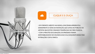 CLIQUE E E OUÇA 
• EM FORMATO INÉDITO NA RÁDIO, LONCZINSKI APRESENTOU 
DIARIAMENTE O SONS DA INOVAÇÃO, QUE LEVOU AO PÚBLICO OS 
ARTISTAS QUE ESTÃO CRIANDO TENDÊNCIAS NO MEIO MUSICAL. 
• COM 6 MINUTOS DE DURAÇÃO, OS EPISÓDIOS FORAM 
DISPONIBILIZADOS NO SOUNDCLOUD E ALCANÇARAM AINDA MAIS 
INTERAÇÕES COM A MARCA. 
terça-feira, 14 de outubro de 14 
 