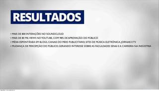 RESULTADOS 
• MAIS DE 800 INTERAÇÕES NO SOUNDCLOUD 
• MAIS DE 80 MIL VIEWS NO YOUTUBE, COM 98% DE APROVAÇÃO DO PÚBLICO 
• MÍDIA ESPONTÂNEA EM BLOGS, CANAIS DO MEIO PUBLICITÁRIO, SITES DE MÚSICA ELETRÔNICA, JORNAIS E TV 
• MUDANÇA DE PERCEPÇÃO DO PÚBLICO, GERANDO INTERESSE SOBRE AS FACULDADES SENAI E A CARREIRA NA INDÚSTRIA 
terça-feira, 14 de outubro de 14 

