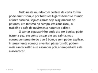 7/26/2016 *O segredo do coração do mundo* 2
Tudo neste mundo com certeza de certa forma
pode emitir som, e por todos os lugares temos o mundo
a fazer barulho, seja os carros seja o aglomerar de
pessoas, ate mesmo no campo, em zona rural, o
trabalho abafa de ouvirmos a natureza a dizer.
O cantar o passarinho pode ate ser bonito, pode
trazer a paz, e o vento a soar em sua calma, mas
consequentemente do que é bom, e sem poder explicar,
intensamente começa a ventar, pássaros não podem
mais cantar estão a se esconder pois a tempestade esta
a acontecer.
 