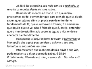 7/26/2016* O segredo do coração do mundo* 4
Jó 28:9 Ele estende a sua mão contra o rochedo, e
revolve os montes desde as suas raízes.
Remover do montes ao mar é isto que indica,
precisamos ter fé, e entender que para crer, do que se diz do
saber, quer seja na ciência, precisa-se de entender o
fundamento da fé; que é, remover e tremer, é a amaneira
que aquilo que se vê, não é feito do que é, oscila, entender
que o mundo esta firmado sobre as aguas e rios onde se
encontra o entendimento.
Habacuque 3:10 Os montes te viram e tremeram; a
inundação das águas passou; deu o abismo a sua voz,
levantou as suas mãos ao alto.
Isto esclarece que o abismo dará a ouvir a sua voz,
pode revelar se a dizer que nada sabe; Jó 28:14
O abismo diz: Não está em mim; e o mar diz: Ela não está
comigo.
 