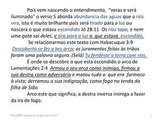 7/26/2016* O segredo do coração do mundo* 6
Pois vem nascendo o entendimento, “veras e será
iluminado” o verso 5 aborda abundancia das aguas que a nós
vira, isto é muito brilhante pois será tirado para a luz ou
nascera o que estava escondido Jó 28:11 Os rios tapa, e nem
uma gota sai deles, e tira para a luz o que estava escondido.
Se relacionarmos este texto com Habacuque 3:9
Descoberto se fez o teu arco; os juramentos feitos às tribos
foram uma palavra segura. (Selá) Tu fendeste a terra com rios.
É onde se descobre o que esta escondido o arco de
Lamentações 2:4 Armou o seu arco como inimigo, firmou a
sua destra como adversário e matou tudo o que era formoso
à vista; derramou a sua indignação, como fogo na tenda da
filha de Sião.
Arco este que significa, a destra inversa inimiga a favor
da ira de fogo.
 