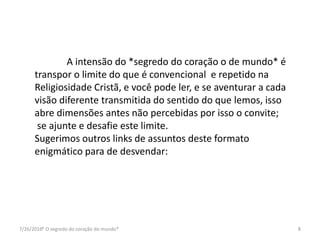 7/26/2016* O segredo do coração do mundo* 8
A intensão do *segredo do coração o de mundo* é
transpor o limite do que é convencional e repetido na
Religiosidade Cristã, e você pode ler, e se aventurar a cada
visão diferente transmitida do sentido do que lemos, isso
abre dimensões antes não percebidas por isso o convite;
se ajunte e desafie este limite.
Sugerimos outros links de assuntos deste formato
enigmático para de desvendar:
 