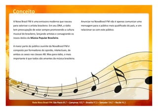 Conceito
A Nova Brasil FM é uma emissora moderna que nasceu
para valorizar o artista brasileiro. Em seu DNA, a rádio
tem preocupação de estar sempre promovendo a cultura
musical do brasileiro, lançando artistas e consagrando os
novos ídolos da Música Popular Brasileira.
A maior parte do público ouvinte da NovaBrasil FM é
composto por formadores do opinião, intelectuais, de
ambos os sexos nas classes AB. Mas para rádio, o mais
Anunciar na NovaBrasil FM não é apenas comunicar uma
mensagem para o público mais qualificado do país, e sim
relacionar-se com este público.
ambos os sexos nas classes AB. Mas para rádio, o mais
importante é que todos são amantes da música brasileira.
 