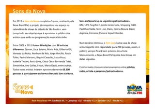 Sons da Nova
Sons da Nova teve os seguintes patrocinadores.
GM, UPX, Targifor C, Azeite Andorinha, Shopping D&D,
Pastilhas Valda, Tech Line, Claro, Colírio Moura Brasil,
Aspirina, Correios, Panco e lojas Colombo.
Num cenário intimista, o Tom jazz é uma casa de show
aconchegante com capacidade para 200 pessoas, assim, o
público sempre ficará bem próximo do artista.
Mensalmente, a Nova Brasil FM realiza dois shows em
Em 2012 o Sons da Nova completou 5 anos, realizado pela
Nova Brasil FM, o projeto já conquistou seu espaço no
calendário de shows da cidade de São Paulo e vem
cumprindo seu objetivo que é aproximar o público dos
artistas que estão na programação musical da rádio.
Entre 2008 e 2011 Foram 60 edições com 38 artistas
diferentes: Djavan, Zeca Baleiro, Maria Rita, Gilberto Gil,
Vanessa da Mata, Nenhum de Nós, Jorge Vercillo, Paula
Mensalmente, a Nova Brasil FM realiza dois shows em
datas seguidas.
Este formato criou um relacionamento entre público,
rádio, artista e parceiros/patrocinadores.
Vanessa da Mata, Nenhum de Nós, Jorge Vercillo, Paula
Toller, Pedro Mariano, Biquíni Cavadão, Luiza Possi,
Isabella Taviani, Paula Lima, Chico César Fernanda Takai,
Simoninha, Ana Cañas, Frejat, Maria Gadú, entre outros.
Todos estes artistas levaram aproximadamente 63.300
pessoas a participarem de forma direta do Sons da Nova.
 