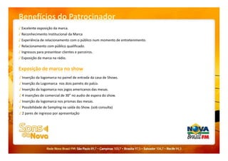 Benefícios do Patrocinador
♪ Excelente exposição da marca.
♪ Reconhecimento Institucional da Marca
♪ Experiência de relacionamento com o público num momento de entretenimento.
♪ Relacionamento com público qualificado.
♪ Ingressos para presentear clientes e parceiros.
♪ Exposição da marca na rádio.
Exposição de marca no show
♪ Inserção da logomarca no painel de entrada da casa de Shows.
♪ Inserção da Logomarca nos dois painéis do palco.
♪ Inserção da logomarca nos jogos americanos das mesas.
♪ 4 inserções de comercial de 30” no audio de espera do show.
♪ Inserção da logomarca nos prismas das mesas.
♪ Possibilidade de Sampling na saída do Show. (sob consulta)
♪ 2 pares de ingresso por apresentação
 