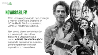 Com uma programação que privilegia
o melhor da música brasileira, a
NOVABRASIL FM é uma emissora
vibrante, moderna e urbana.
Têm como pilares a valorização
e a promoção da cultura
brasileira e utiliza a música
como AGENTE TRANSFORMADOR
capaz de aproximar as pessoas,
gerar engajamento e criar
experiências memoráveis.
 