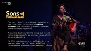 Com um calendário que privilegia o que há de
melhor no mundo da música, o SONS DA
NOVABRASIL é um projeto que realiza shows em
formato intimista e exclusivo.
A proposta é apresentar uma line up que mescle
nomes já consagrados da música e novos talentos
da música brasileira.
Em 2016, o projeto reuniu nomes como Tiago Iorc,
Marcelo Jeneci, Tiê, Jair Oliveira, Filipe Catto,
Luciana Mello, Arnaldo Antunes e Roberta Campos.
FILIPE CATTO
Sons da Nova
Bar Brahma
Maio 2016
 