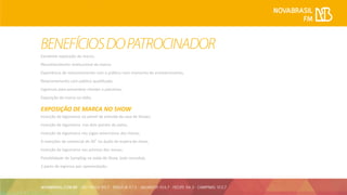 Excelente exposição da marca;
Reconhecimento Institucional da marca;
Experiência de relacionamento com o público num momento de entretenimento;
Relacionamento com público qualificado;
Ingressos para presentear clientes e parceiros;
Exposição da marca na rádio.
EXPOSIÇÃO DE MARCA NO SHOW
Inserção da logomarca no painel de entrada da casa de Shows;
Inserção da logomarca nos dois painéis do palco;
Inserção da logomarca nos jogos americanos das mesas;
4 inserções de comercial de 30” no áudio de espera do show;
Inserção da logomarca nos prismas das mesas;
Possibilidade de Sampling na saída do Show. (sob consulta);
2 pares de ingresso por apresentação.
 