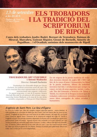 Cants dels trobadors Jaufre Rudel, Bernart de Ventadorn, Raimon de
Miraval, Marcabru, Guiraut Riquier, Giraut de Bornelh, Aimeric de
Peguilhan… i d’Ovadiah; anònims dels manuscrits de Ripoll
TROUBADOURS ART ENENSESEMBMBLELET
i Antot nii MMadadueñoño
Direrectctororor:: GéGérar rd Zucuchehehettttttooo
En elsls oorírígegensns ddee lala ppoeoesisiaa momodedernrnnr aaaa elellelelsssss trtrtrtrtrtrobobobobobobaaaaaa----
dod rs iinvnvenentetenn dudurarantnt eelsls ssegegleless XIXIXXIIII iii XIXIXIXIXIIIIIIIIIIIIII lllllll’a’aa’aartrtrtrtrrtt
líric dede llaa cacançnçoo d’d’amamoror ii ffononamamenenteteetennnnn lelelelesssss babababababaseseseseesesssss
dede laa popoesesiaia mmododerernana. AlAlhohorara eeelslslsls tttttrororororoobababbbaaadodododododod rsrsrsrsrsr
inveentntenen ll'a'artrt llíríricic ii rrevevololucucioionenenn pepeerr sesesesesempmpmpmpmpm rerererere lllllaaaaa
cançó,ó, eenn tototsts eelsls sseueuss asaspepectcteses,, sosociciialalss iiiii cucucucucuc ltltltltltuuuuu--
ralsls. DeDess dedell LiLimomoususinin aa VVenenècèciaia oo ddeeee ToToToToToolollolololosasasasassa aaaaaa
ToT ledodo,, ésés aa ttraravévéss dede llaa llllenenguguaa ococcicitataaaanananananaa qqqqqueuueueueue eeeelslsllsl
trobaddororss esesdedevevenenenn veveriritatablbleses ttraransnsnssnsmimmimimimisssssssss ororororro sssss dedededde
novess idideeeess cacarrrregegadadeses ddee vavalolorsrsrss sssssececececceculululullulararararara sssss iiii
huh maaniniststeses..
Troubabadours Arrtt EnEnEnsesembmble dirigit pperer GGGérérérarararddd
chetto, ha rreealitzat aactcttuauacicionons arreu dedell mómóónnn iii lelelesssZuc
creacions hahan estaatt reer prpresesenentades enen eelsls fffesesestititivavalslssseves
inteternacioionanalslss mmésés exigeenttss ii rerer llllllevevevanana tststs.
n aquest prprogo ramaa, elel ccanantt ded la sooprpranannooo SaSaSandndndrararaEn
ado-Ròs ammbb la colol·l·labba ororacacióió del canntatantnt,, múmúsisisiccc iiiHurta
còleg Antonini Madueeñoño eeess fafa rressò dee leless méméméss bebelllleseesmusic
elodies commpposadeess aa l’l’EuEuroropap de l’EdEdatat MMMititjajajananana..me
13 de setembre
a les 20.30 h
Església de Sant Pere. La Seu d’Ègara
Es tracta de l’edifici que, dins del complex conjunt episcopal egarenc, estava destinat al
culte quotidià de la comunitat de fidels que des d’antic i fins als nostres dies ha viscut al seu
entorn. L’església de Sant Pere que avui veiem és un edifici romànic, del segle XII, en el qual
s’han conservat alguns murs i elements de la construcció original del segle VI. L’accés a
l’església es fa per una portada romànica disposada a la façana sud i envoltada per quatre arcs
pràcticament sense decoració. Aquesta façana està rematada en la part superior per una
cornisa formada per mènsules amb rostres humans i, a sobre, relleus amb figuració animalís-
tica. A l’interior podem observar la nau amb volta de canó, i una nau transversal just abans
de l’absis que forma la planta de creu llatina. Destaca el retaule petri policromat ubicat rere
l’altar, únic al món per les seves singularitats.
Església de Sant Pere
La Seu d’Ègara
naat al
aal seu
l qual
cccés a
ee arcs
rr unau
mmalís-
aabanss
tt rererer
 