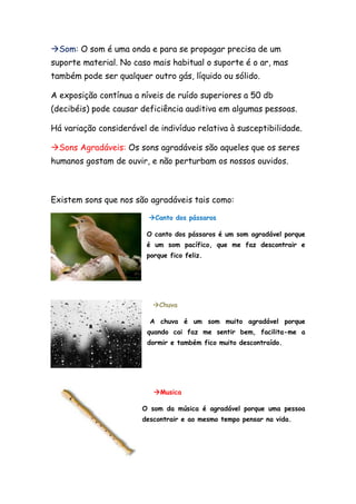 Som: O som é uma onda e para se propagar precisa de um
suporte material. No caso mais habitual o suporte é o ar, mas
também pode ser qualquer outro gás, líquido ou sólido.

A exposição contínua a níveis de ruído superiores a 50 db
(decibéis) pode causar deficiência auditiva em algumas pessoas.

Há variação considerável de indivíduo relativa à susceptibilidade.

Sons Agradáveis: Os sons agradáveis são aqueles que os seres
humanos gostam de ouvir, e não perturbam os nossos ouvidos.



Existem sons que nos são agradáveis tais como:

                         Canto dos pássaros

                         O canto dos pássaros é um som agradável porque
                         é um som pacífico, que me faz descontrair e
                         porque fico feliz.




                          Chuva

                          A chuva é um som muito agradável porque
                         quando cai faz me sentir bem, facilita-me a
                         dormir e também fico muito descontraído.




                           Musica

                       O som da música é agradável porque uma pessoa
                       descontrair e ao mesmo tempo pensar na vida.
 