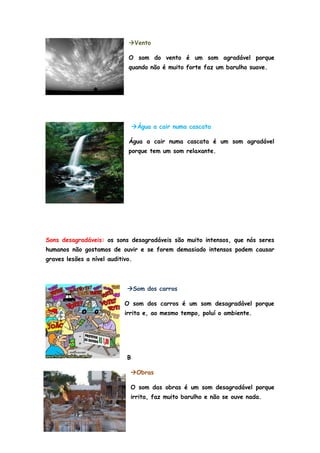 Vento

                             O som do vento é um som agradável porque
                             quando não é muito forte faz um barulho suave.




                                 Água a cair numa cascata

                             Água a cair numa cascata é um som agradável
                             porque tem um som relaxante.




Sons desagradáveis: os sons desagradáveis são muito intensos, que nós seres
humanos não gostamos de ouvir e se forem demasiado intensos podem causar
graves lesões a nível auditivo.



                             Som dos carros

                            O som dos carros é um som desagradável porque
                            irrita e, ao mesmo tempo, poluí o ambiente.




                             B

                              Obras

                              O som das obras é um som desagradável porque
                              irrita, faz muito barulho e não se ouve nada.
 