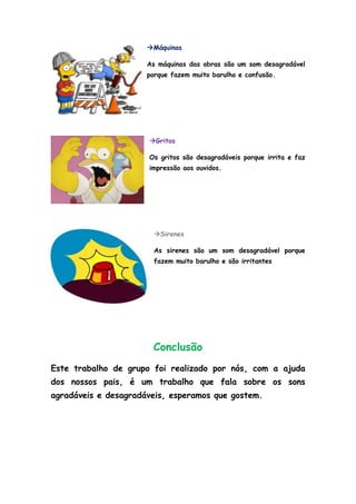 Máquinas

                      As máquinas das obras são um som desagradável
                      porque fazem muito barulho e confusão.




                      Gritos

                      Os gritos são desagradáveis porque irrita e faz
                      impressão aos ouvidos.




                        Sirenes

                        As sirenes são um som desagradável porque
                        fazem muito barulho e são irritantes




                       Conclusão
Este trabalho de grupo foi realizado por nós, com a ajuda
dos nossos pais, é um trabalho que fala sobre os sons
agradáveis e desagradáveis, esperamos que gostem.
 