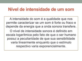 Nível de intensidade de um som
A intensidade do som é a qualidade que nos
permite caracterizar se um som é forte ou fraco e
depende da energia que a onda sonora transfere.
O nível de intensidade sonora é definido em
escala logarítmica pelo fato de que o ser humano
possui a peculiaridade de que sua sensibilidade
varia linearmente enquanto que o estímulo
respectivo varia exponencialmente.

 