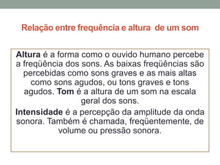 Relação entre frequência e altura de um som
Altura é a forma como o ouvido humano percebe
a freqüência dos sons. As baixas freqüências são
percebidas como sons graves e as mais altas
como sons agudos, ou tons graves e tons
agudos. Tom é a altura de um som na escala
geral dos sons.
Intensidade é a percepção da amplitude da onda
sonora. Também é chamada, freqüentemente, de
volume ou pressão sonora.

 