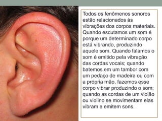 Todos os fenômenos sonoros
estão relacionados às
vibrações dos corpos materiais.
Quando escutamos um som é
porque um determinado corpo
está vibrando, produzindo
aquele som. Quando falamos o
som é emitido pela vibração
das cordas vocais; quando
batemos em um tambor com
um pedaço de madeira ou com
a própria mão, fazemos esse
corpo vibrar produzindo o som;
quando as cordas de um violão
ou violino se movimentam elas
vibram e emitem sons.

 
