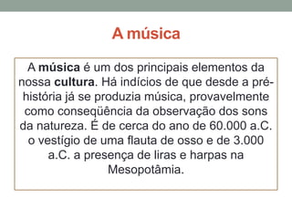 A música
A música é um dos principais elementos da
nossa cultura. Há indícios de que desde a préhistória já se produzia música, provavelmente
como conseqüência da observação dos sons
da natureza. É de cerca do ano de 60.000 a.C.
o vestígio de uma flauta de osso e de 3.000
a.C. a presença de liras e harpas na
Mesopotâmia.

 