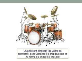 Quando um baterista faz vibrar os
tambores, essa vibração se propaga pelo ar
na forma de ondas de pressão

 
