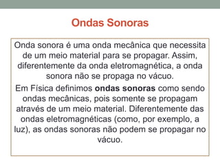 Ondas Sonoras
Onda sonora é uma onda mecânica que necessita
de um meio material para se propagar. Assim,
diferentemente da onda eletromagnética, a onda
sonora não se propaga no vácuo.
Em Física definimos ondas sonoras como sendo
ondas mecânicas, pois somente se propagam
através de um meio material. Diferentemente das
ondas eletromagnéticas (como, por exemplo, a
luz), as ondas sonoras não podem se propagar no
vácuo.

 