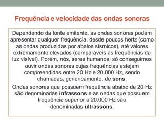 Frequência e velocidade das ondas sonoras
Dependendo da fonte emitente, as ondas sonoras podem
apresentar qualquer frequência, desde poucos hertz (como
as ondas produzidas por abalos sísmicos), até valores
extremamente elevados (comparáveis às frequências da
luz visível). Porém, nós, seres humanos, só conseguimos
ouvir ondas sonoras cujas frequências estejam
compreendidas entre 20 Hz e 20.000 Hz, sendo
chamadas, genericamente, de sons.
Ondas sonoras que possuem frequência abaixo de 20 Hz
são denominadas infrassons e as ondas que possuem
frequência superior a 20.000 Hz são
denominadas ultrassons.

 