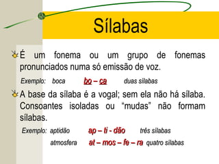 Sílabas
É um fonema ou um grupo de fonemas
pronunciados numa só emissão de voz.
Exemplo: bocaExemplo: boca bobo –– caca duas sílabasduas sílabas
A base da sílaba é a vogal; sem ela não há sílaba.
Consoantes isoladas ou “mudas” não formam
sílabas.
Exemplo: aptidãoExemplo: aptidão ap – ti - dãoap – ti - dão três sílabastrês sílabas
atmosferaatmosfera at – mos – fe – raat – mos – fe – ra quatro sílabasquatro sílabas
 