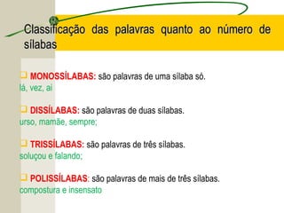  MONOSSÍLABAS: são palavras de uma sílaba só.
lá, vez, ai
 DISSÍLABAS: são palavras de duas sílabas.
urso, mamãe, sempre;
 TRISSÍLABAS: são palavras de três sílabas.
soluçou e falando;
 POLISSÍLABAS: são palavras de mais de três sílabas.
compostura e insensato
Classificação das palavras quanto ao número deClassificação das palavras quanto ao número de
sílabassílabas
 