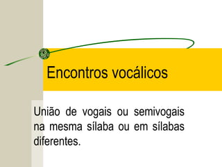 Encontros vocálicos
União de vogais ou semivogais
na mesma sílaba ou em sílabas
diferentes.
 