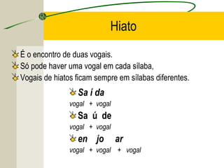 Hiato
É o encontro de duas vogais.
Só pode haver uma vogal em cada sílaba,
Vogais de hiatos ficam sempre em sílabas diferentes.
Sa í da
vogal + vogal
Sa ú de
vogal + vogal
en jo ar
vogal + vogal + vogal
 
