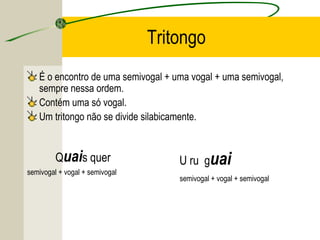 Tritongo
É o encontro de uma semivogal + uma vogal + uma semivogal,
sempre nessa ordem.
Contém uma só vogal.
Um tritongo não se divide silabicamente.
Quais quer
semivogal + vogal + semivogal
U ru guai
semivogal + vogal + semivogal
 