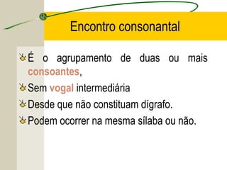 Encontro consonantal
É o agrupamento de duas ou mais
consoantes,
Sem vogal intermediária
Desde que não constituam dígrafo.
Podem ocorrer na mesma sílaba ou não.
 